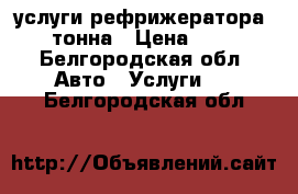 услуги рефрижератора 1 тонна › Цена ­ 16 - Белгородская обл. Авто » Услуги   . Белгородская обл.